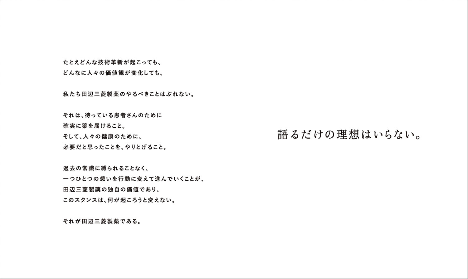 たとえどんな技術革新が起こっても、どんなに人々の価値観が変化しても、私たち田辺三菱製薬のやるべきことはぶれない。それは、待っている患者さんのために確実に薬を届けること。そして、人々の健康のために、必要だと思ったことを、やりとげること。過去の常識に縛られることなく、一つ一つの想いを行動に変えて進んでいくことが、田辺三菱製薬の独自の価値であり、このスタンスは、何が起ころうと変えない。それが田辺三菱製薬である。 語るだけの理想はいらない